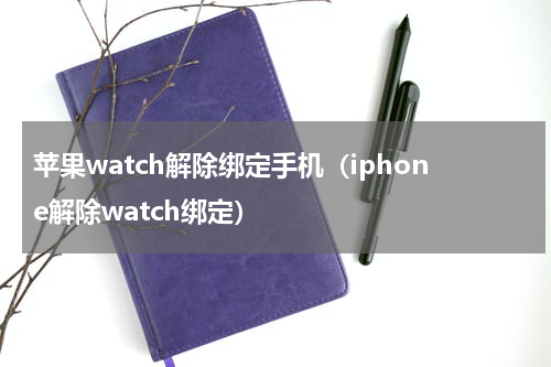 苹果watch解除绑定手机（iphone解除watch绑定）