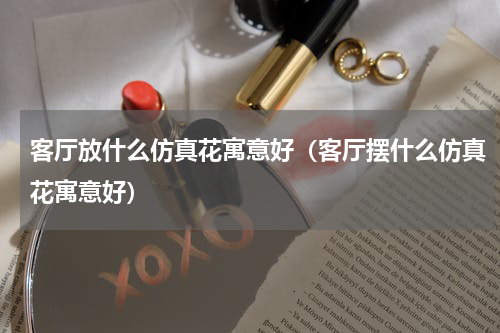 客厅放什么仿真花寓意好（客厅摆什么仿真花寓意好）