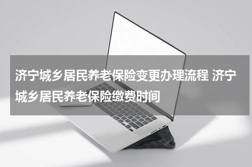 济宁城乡居民养老保险变更办理流程 济宁城乡居民养老保险缴费时间