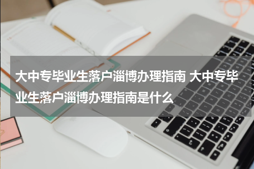 大中专毕业生落户淄博办理指南 大中专毕业生落户淄博办理指南是什么