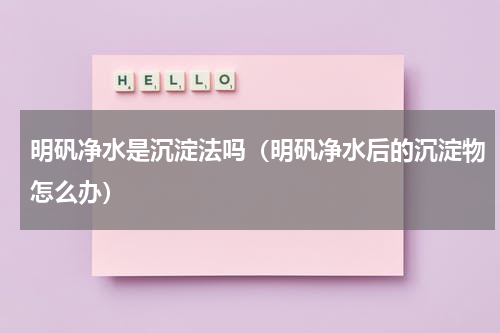 明矾净水是沉淀法吗（明矾净水后的沉淀物怎么办）