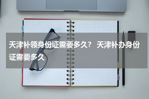 天津补领身份证需要多久？ 天津补办身份证需要多久