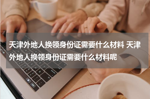 天津外地人换领身份证需要什么材料 天津外地人换领身份证需要什么材料呢