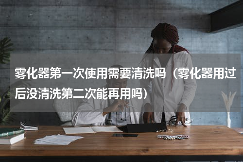 雾化器第一次使用需要清洗吗（雾化器用过后没清洗第二次能再用吗）