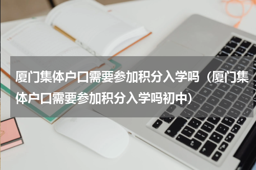 厦门集体户口需要参加积分入学吗（厦门集体户口需要参加积分入学吗初中）