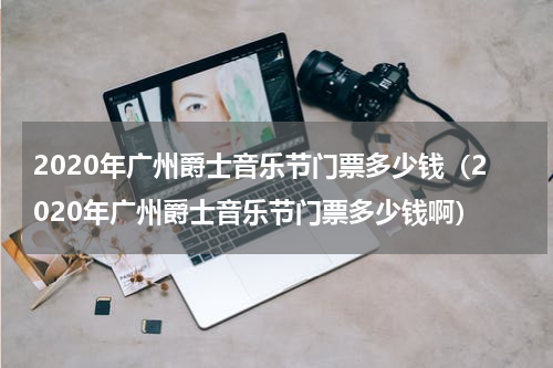 2020年广州爵士音乐节门票多少钱（2020年广州爵士音乐节门票多少钱啊）