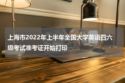 上海市2022年上半年全国大学英语四六级考试准考证开始打印