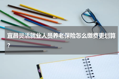 宜昌灵活就业人员养老保险怎么缴费更划算？