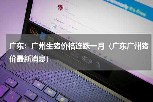 广东：广州生猪价格连跌一月（广东广州猪价最新消息）