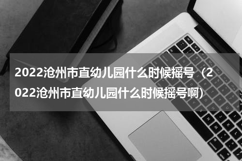 2022沧州市直幼儿园什么时候摇号（2022沧州市直幼儿园什么时候摇号啊）