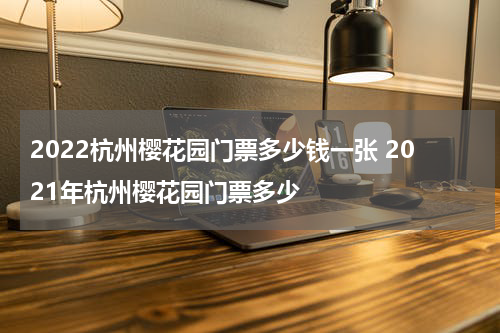 2022杭州樱花园门票多少钱一张 2021年杭州樱花园门票多少