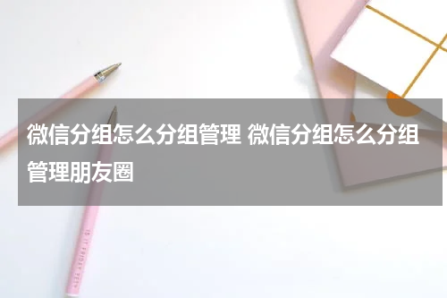 微信分组怎么分组管理 微信分组怎么分组管理朋友圈
