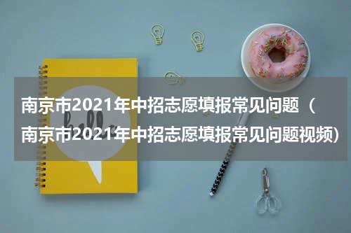 南京市2021年中招志愿填报常见问题（南京市2021年中招志愿填报常见问题视频）
