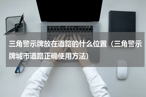 三角警示牌放在道路的什么位置（三角警示牌城市道路正确使用方法）