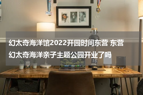 幻太奇海洋馆2022开园时间东营 东营幻太奇海洋亲子主题公园开业了吗