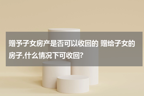 赠予子女房产是否可以收回的 赠给子女的房子,什么情况下可收回?