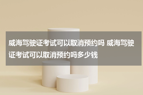 威海驾驶证考试可以取消预约吗 威海驾驶证考试可以取消预约吗多少钱