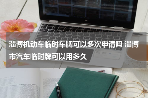 淄博机动车临时车牌可以多次申请吗 淄博市汽车临时牌可以用多久