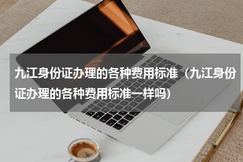 九江身份证办理的各种费用标准（九江身份证办理的各种费用标准一样吗）