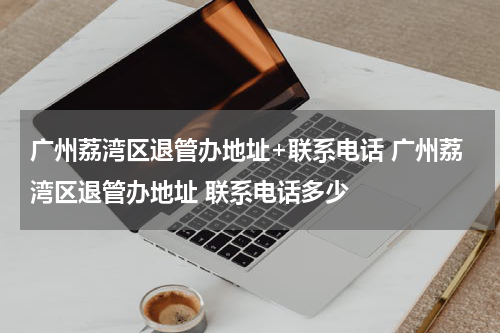广州荔湾区退管办地址+联系电话 广州荔湾区退管办地址 联系电话多少
