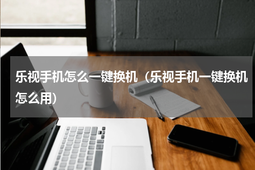 乐视手机怎么一键换机（乐视手机一键换机怎么用）