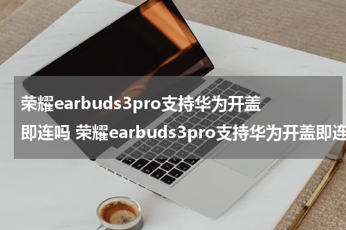 荣耀earbuds3pro支持华为开盖即连吗 荣耀earbuds3pro支持华为开盖即连吗?