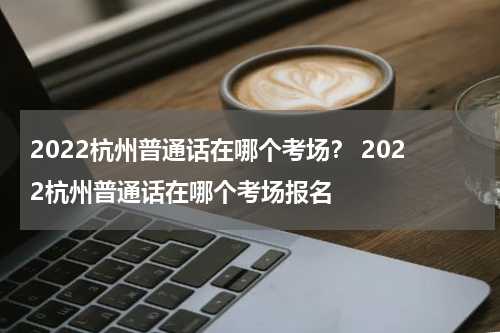2022杭州普通话在哪个考场？ 2022杭州普通话在哪个考场报名