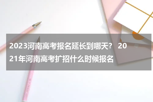 2023河南高考报名延长到哪天？ 2021年河南高考扩招什么时候报名