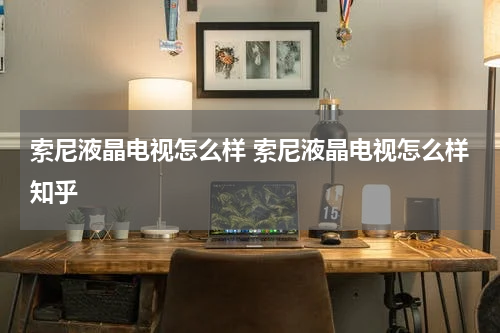 索尼液晶电视怎么样 索尼液晶电视怎么样知乎