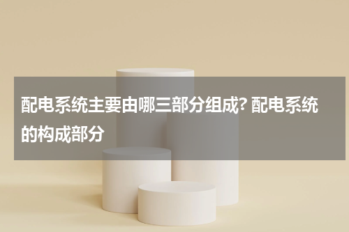 配电系统主要由哪三部分组成? 配电系统的构成部分