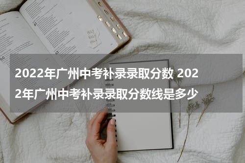 2022年广州中考补录录取分数 2022年广州中考补录录取分数线是多少