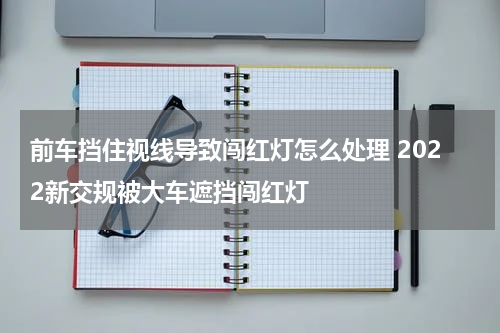 前车挡住视线导致闯红灯怎么处理 2022新交规被大车遮挡闯红灯