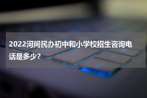 2022河间民办初中和小学校招生咨询电话是多少?