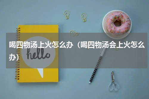 喝四物汤上火怎么办（喝四物汤会上火怎么办）