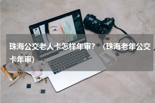 珠海公交老人卡怎样年审？（珠海老年公交卡年审）