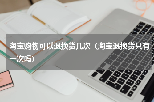 淘宝购物可以退换货几次（淘宝退换货只有一次吗）