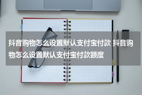 抖音购物怎么设置默认支付宝付款 抖音购物怎么设置默认支付宝付款额度