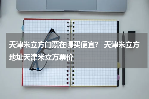 天津米立方门票在哪买便宜？ 天津米立方地址天津米立方票价