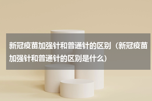 新冠疫苗加强针和普通针的区别（新冠疫苗加强针和普通针的区别是什么）