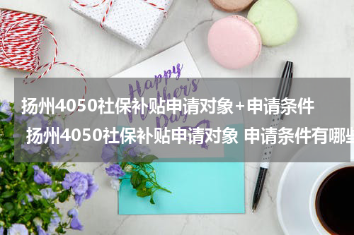 扬州4050社保补贴申请对象+申请条件 扬州4050社保补贴申请对象 申请条件有哪些
