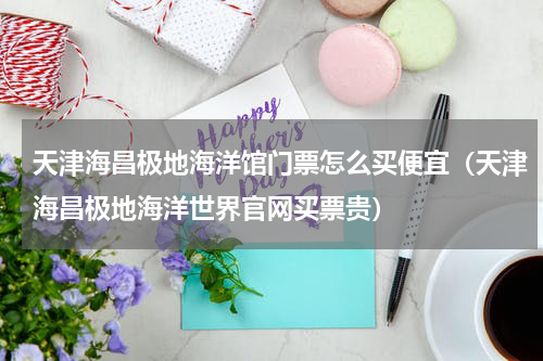 天津海昌极地海洋馆门票怎么买便宜（天津海昌极地海洋世界官网买票贵）