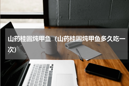山药桂圆炖甲鱼（山药桂圆炖甲鱼多久吃一次）