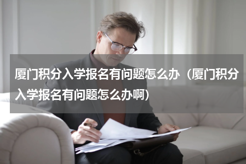 厦门积分入学报名有问题怎么办（厦门积分入学报名有问题怎么办啊）