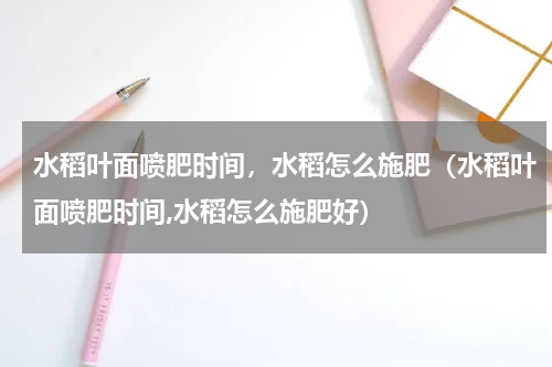 水稻叶面喷肥时间，水稻怎么施肥（水稻叶面喷肥时间,水稻怎么施肥好）
