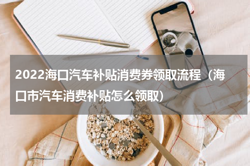 2022海口汽车补贴消费券领取流程（海口市汽车消费补贴怎么领取）