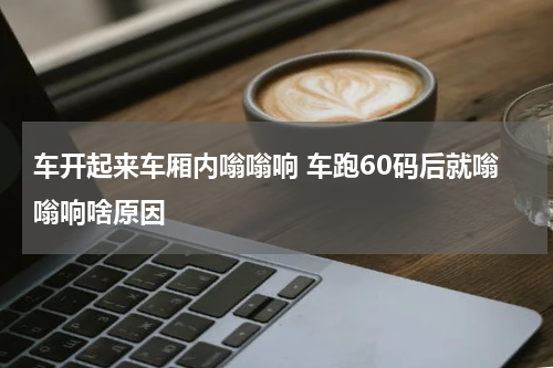 车开起来车厢内嗡嗡响 车跑60码后就嗡嗡响啥原因