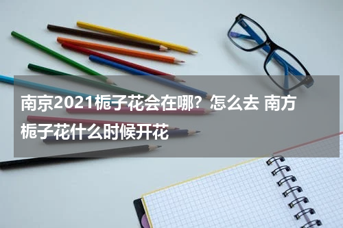 南京2021栀子花会在哪？怎么去 南方栀子花什么时候开花
