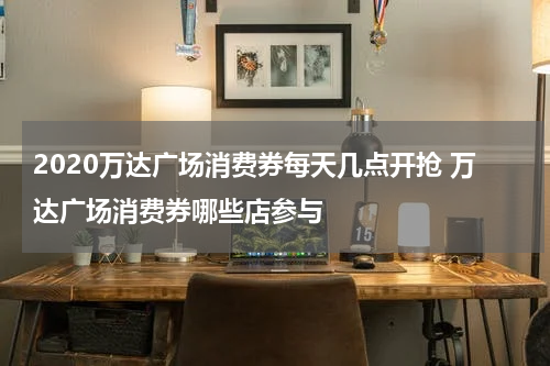 2020万达广场消费券每天几点开抢 万达广场消费券哪些店参与