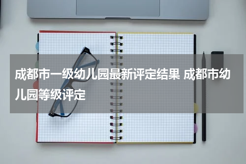 成都市一级幼儿园最新评定结果 成都市幼儿园等级评定