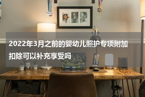 2022年3月之前的婴幼儿照护专项附加扣除可以补充享受吗